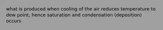 what is produced when cooling of the air reduces temperature to dew point, hence saturation and condensation (deposition) occurs