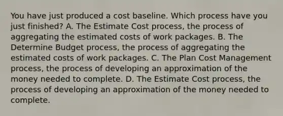 You have just produced a cost baseline. Which process have you just finished? A. The Estimate Cost process, the process of aggregating the estimated costs of work packages. B. The Determine Budget process, the process of aggregating the estimated costs of work packages. C. The Plan Cost Management process, the process of developing an approximation of the money needed to complete. D. The Estimate Cost process, the process of developing an approximation of the money needed to complete.