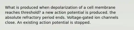 What is produced when depolarization of a cell membrane reaches threshold? a new action potential is produced. the absolute refractory period ends. Voltage-gated ion channels close. An existing action potential is stopped.