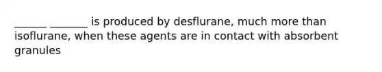 ______ _______ is produced by desflurane, much more than isoflurane, when these agents are in contact with absorbent granules