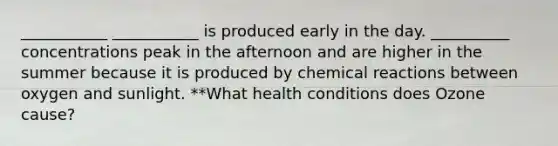 ___________ ___________ is produced early in the day. __________ concentrations peak in the afternoon and are higher in the summer because it is produced by chemical reactions between oxygen and sunlight. **What health conditions does Ozone cause?