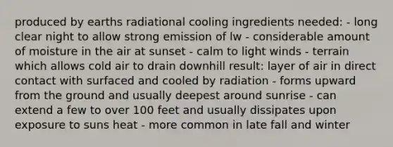 produced by earths radiational cooling ingredients needed: - long clear night to allow strong emission of lw - considerable amount of moisture in the air at sunset - calm to light winds - terrain which allows cold air to drain downhill result: layer of air in direct contact with surfaced and cooled by radiation - forms upward from the ground and usually deepest around sunrise - can extend a few to over 100 feet and usually dissipates upon exposure to suns heat - more common in late fall and winter