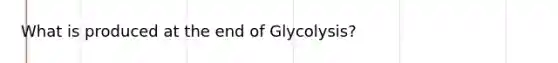 What is produced at the end of Glycolysis?