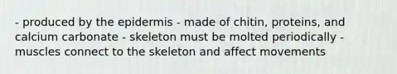 - produced by the epidermis - made of chitin, proteins, and calcium carbonate - skeleton must be molted periodically - muscles connect to the skeleton and affect movements