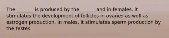 The _______ is produced by the ______ and in females, it stimulates the development of follicles in ovaries as well as estrogen production. In males, it stimulates sperm production by the testes.