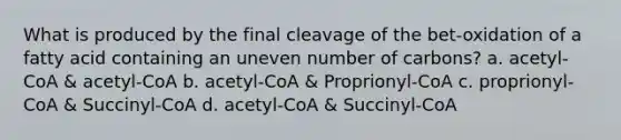 What is produced by the final cleavage of the bet-oxidation of a fatty acid containing an uneven number of carbons? a. acetyl-CoA & acetyl-CoA b. acetyl-CoA & Proprionyl-CoA c. proprionyl-CoA & Succinyl-CoA d. acetyl-CoA & Succinyl-CoA