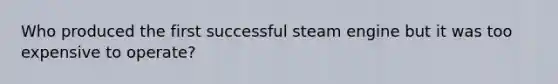 Who produced the first successful steam engine but it was too expensive to operate?