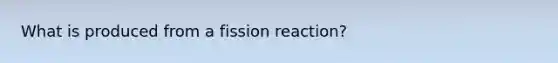 What is produced from a fission reaction?