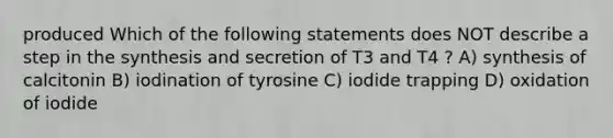 produced Which of the following statements does NOT describe a step in the synthesis and secretion of T3 and T4 ? A) synthesis of calcitonin B) iodination of tyrosine C) iodide trapping D) oxidation of iodide