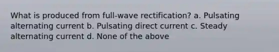 What is produced from full-wave rectification? a. Pulsating alternating current b. Pulsating direct current c. Steady alternating current d. None of the above