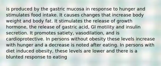 is produced by the gastric mucosa in response to hunger and stimulates food intake. It causes changes that increase body weight and body fat. It stimulates the release of growth hormone, the release of gastric acid, GI motility and insulin secretion. It promotes satiety, vasodilation, and is cardioprotective. In persons without obesity these levels increase with hunger and a decrease is noted after eating. In persons with diet induced obesity, these levels are lower and there is a blunted response to eating