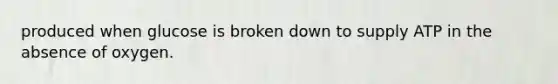 produced when glucose is broken down to supply ATP in the absence of oxygen.