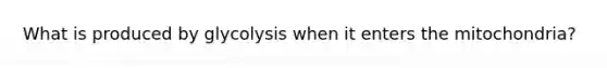 What is produced by glycolysis when it enters the mitochondria?