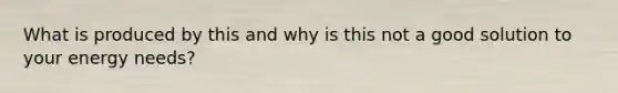 What is produced by this and why is this not a good solution to your energy needs?
