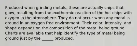 Produced when grinding metals, these are actually chips that glow, resulting from the exothermic reaction of the hot chips with oxygen in the atmosphere. They do not occur when any metal is ground in an oxygen free environment. Their color, intensity, and shape depends on the composition of the metal being ground. Charts are available that help identify the type of metal being ground just by the ______ produced.