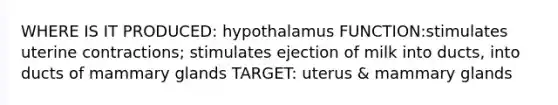 WHERE IS IT PRODUCED: hypothalamus FUNCTION:stimulates uterine contractions; stimulates ejection of milk into ducts, into ducts of mammary glands TARGET: uterus & mammary glands