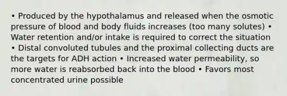 • Produced by the hypothalamus and released when the osmotic pressure of blood and body fluids increases (too many solutes) • Water retention and/or intake is required to correct the situation • Distal convoluted tubules and the proximal collecting ducts are the targets for ADH action • Increased water permeability, so more water is reabsorbed back into the blood • Favors most concentrated urine possible