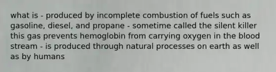 what is - produced by incomplete combustion of fuels such as gasoline, diesel, and propane - sometime called the silent killer this gas prevents hemoglobin from carrying oxygen in the blood stream - is produced through natural processes on earth as well as by humans