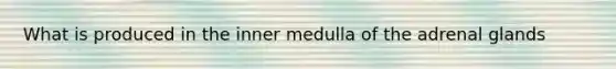 What is produced in the inner medulla of the adrenal glands