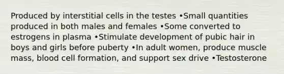 Produced by interstitial cells in the testes •Small quantities produced in both males and females •Some converted to estrogens in plasma •Stimulate development of pubic hair in boys and girls before puberty •In adult women, produce muscle mass, blood cell formation, and support sex drive •Testosterone