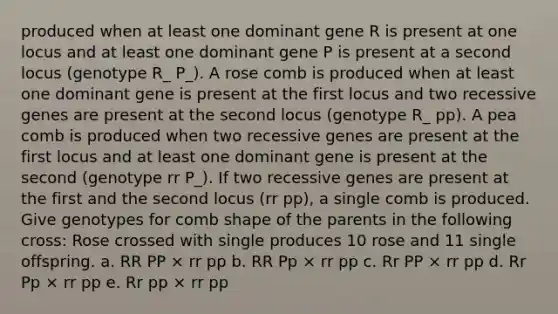 produced when at least one dominant gene R is present at one locus and at least one dominant gene P is present at a second locus (genotype R_ P_). A rose comb is produced when at least one dominant gene is present at the first locus and two recessive genes are present at the second locus (genotype R_ pp). A pea comb is produced when two recessive genes are present at the first locus and at least one dominant gene is present at the second (genotype rr P_). If two recessive genes are present at the first and the second locus (rr pp), a single comb is produced. Give genotypes for comb shape of the parents in the following cross: Rose crossed with single produces 10 rose and 11 single offspring. a. RR PP × rr pp b. RR Pp × rr pp c. Rr PP × rr pp d. Rr Pp × rr pp e. Rr pp × rr pp