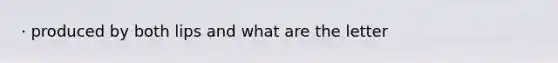 · produced by both lips and what are the letter
