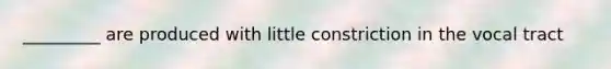 _________ are produced with little constriction in the vocal tract