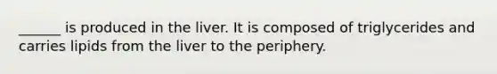 ______ is produced in the liver. It is composed of triglycerides and carries lipids from the liver to the periphery.