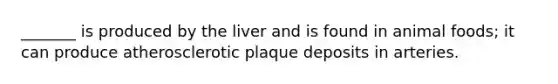 _______ is produced by the liver and is found in animal foods; it can produce atherosclerotic plaque deposits in arteries.