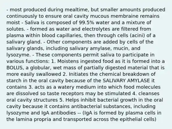 - most produced during mealtime, but smaller amounts produced continuously to ensure oral cavity mucous membraine remains moist - Saliva is composed of 99.5% water and a mixture of solutes. - formed as water and electrolytes are filtered from plasma within blood capillaries, then through cells (acini) of a salivary gland. - Other components are added by cells of the salivary glands, including salivary amylase, mucin, and lysozyme. - These components permit saliva to participate in various functions: 1. Moistens ingested food as it is formed into a BOLUS, a globular, wet mass of partially digested material that is more easily swallowed 2. Initiates the chemical breakdown of starch in the oral cavity because of the SALIVARY AMYLASE it contains 3. acts as a watery medium into which food molecules are dissolved so taste receptors may be stimulated 4. cleanses oral cavity structures 5. Helps inhibit bacterial growth in the oral cavity because it contains antibacterial substances, including lysozyme and IgA antibodies -- (IgA is formed by plasma cells in the lamina propria and transported across the epithelial cells)