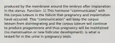 produced by the membrane around the embryo after implanation in the uterus. Function: 1) This hormone "communicates" with the corpus luteum in the follicle that pregnancy and implantation have occurred. This "communication" will keep the corpus leteum from disintegrating and the corpus luteum will continue to produce progesterone and thus pregnancy will be maintained (no menstruation or new follicular development). is what is tested for in the urine in pregnancy tests.