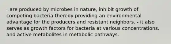 - are produced by microbes in nature, inhibit growth of competing bacteria thereby providing an environmental advantage for the producers and resistant neighbors. - it also serves as growth factors for bacteria at various concentrations, and active metabolites in metabolic pathways.