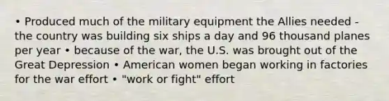 • Produced much of the military equipment the Allies needed - the country was building six ships a day and 96 thousand planes per year • because of the war, the U.S. was brought out of the Great Depression • American women began working in factories for the war effort • "work or fight" effort