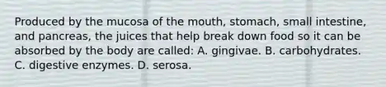 Produced by the mucosa of the​ mouth, stomach, small​ intestine, and​ pancreas, the juices that help break down food so it can be absorbed by the body are​ called: A. gingivae. B. carbohydrates. C. digestive enzymes. D. serosa.