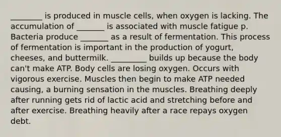 ________ is produced in muscle cells, when oxygen is lacking. The accumulation of _______ is associated with muscle fatigue p. Bacteria produce _______ as a result of fermentation. This process of fermentation is important in the production of yogurt, cheeses, and buttermilk. _________ builds up because the body can't make ATP. Body cells are losing oxygen. Occurs with vigorous exercise. Muscles then begin to make ATP needed causing, a burning sensation in the muscles. Breathing deeply after running gets rid of lactic acid and stretching before and after exercise. Breathing heavily after a race repays oxygen debt.