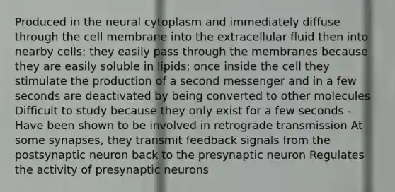 Produced in the neural cytoplasm and immediately diffuse through the cell membrane into the extracellular fluid then into nearby cells; they easily pass through the membranes because they are easily soluble in lipids; once inside the cell they stimulate the production of a second messenger and in a few seconds are deactivated by being converted to other molecules Difficult to study because they only exist for a few seconds - Have been shown to be involved in retrograde transmission At some synapses, they transmit feedback signals from the postsynaptic neuron back to the presynaptic neuron Regulates the activity of presynaptic neurons