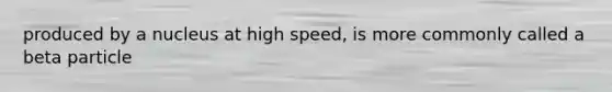 produced by a nucleus at high speed, is more commonly called a beta particle