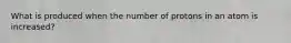 What is produced when the number of protons in an atom is increased?