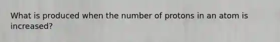 What is produced when the number of protons in an atom is increased?