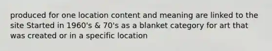 produced for one location content and meaning are linked to the site Started in 1960's & 70's as a blanket category for art that was created or in a specific location