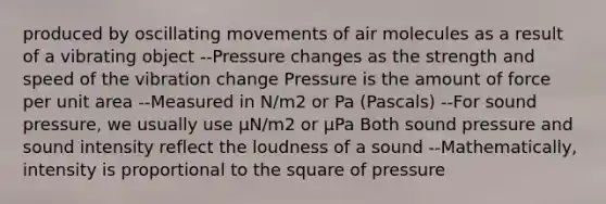 produced by oscillating movements of air molecules as a result of a vibrating object --Pressure changes as the strength and speed of the vibration change Pressure is the amount of force per unit area --Measured in N/m2 or Pa (Pascals) --For sound pressure, we usually use µN/m2 or µPa Both sound pressure and sound intensity reflect the loudness of a sound --Mathematically, intensity is proportional to the square of pressure