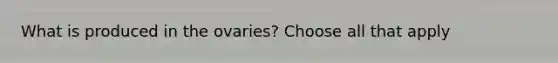 What is produced in the ovaries? Choose all that apply