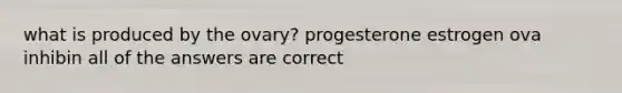 what is produced by the ovary? progesterone estrogen ova inhibin all of the answers are correct