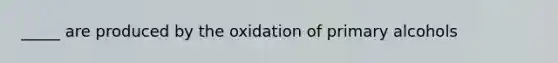 _____ are produced by the oxidation of primary alcohols