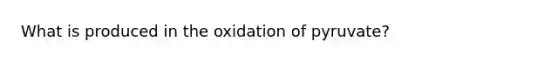 What is produced in the oxidation of pyruvate?