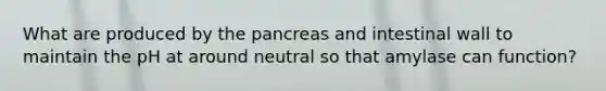 What are produced by the pancreas and intestinal wall to maintain the pH at around neutral so that amylase can function?