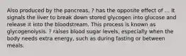 Also produced by the pancreas, ? has the opposite effect of ... It signals the liver to break down stored glycogen into glucose and release it into the bloodstream. This process is known as glycogenolysis. ? raises blood sugar levels, especially when the body needs extra energy, such as during fasting or between meals.