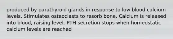 produced by parathyroid glands in response to low blood calcium levels. Stimulates osteoclasts to resorb bone. Calcium is released into blood, raising level. PTH secretion stops when homeostatic calcium levels are reached