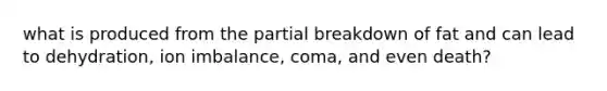 what is produced from the partial breakdown of fat and can lead to dehydration, ion imbalance, coma, and even death?