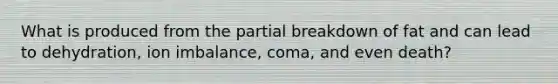 What is produced from the partial breakdown of fat and can lead to dehydration, ion imbalance, coma, and even death?